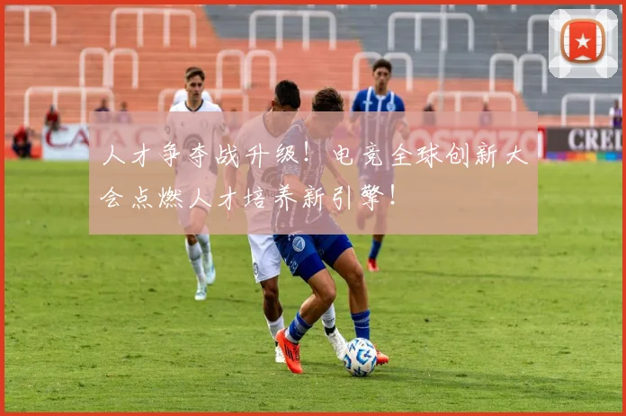 人才争夺战升级！电竞全球创新大会点燃人才培养新引擎！