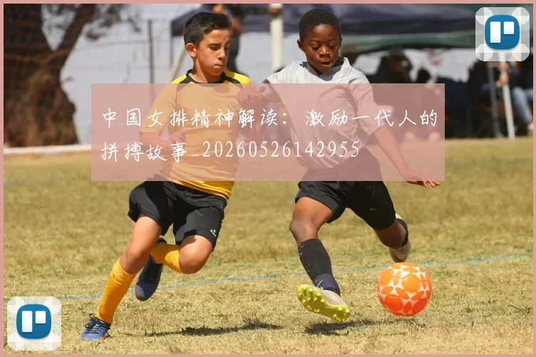 中国女排精神解读：激励一代人的拼搏故事_20260526142955