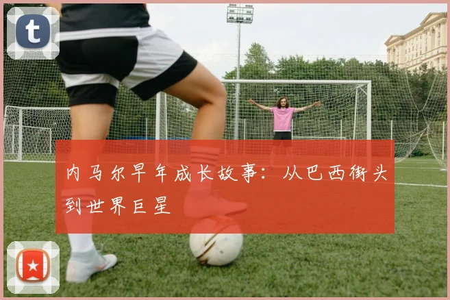 内马尔早年成长故事:从巴西街头到世界巨星