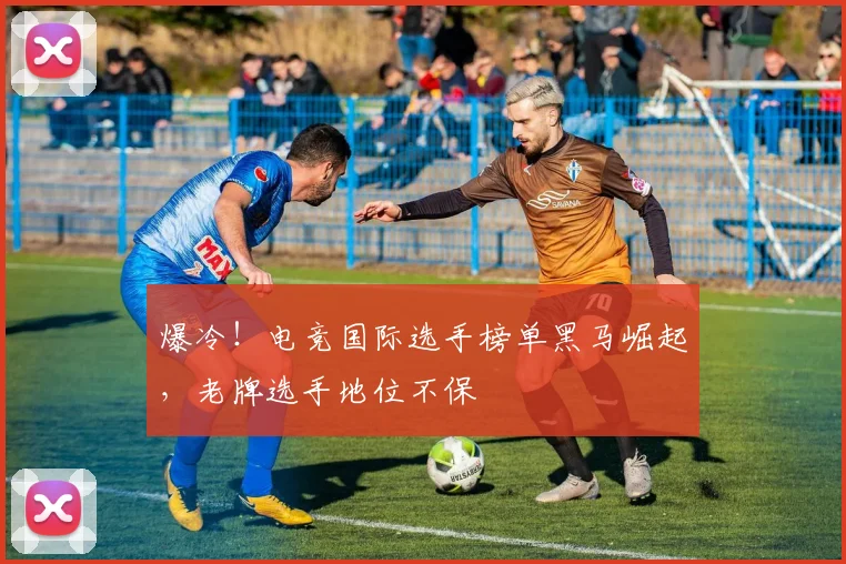 爆冷！电竞国际选手榜单黑马崛起，老牌选手地位不保