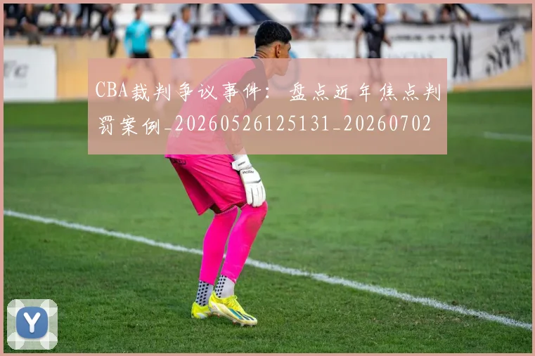 CBA裁判争议事件：盘点近年焦点判罚案例_20260526125131_20260702040829